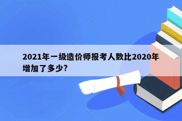 2021年一级造价师报考人数比2020年增加了多少?