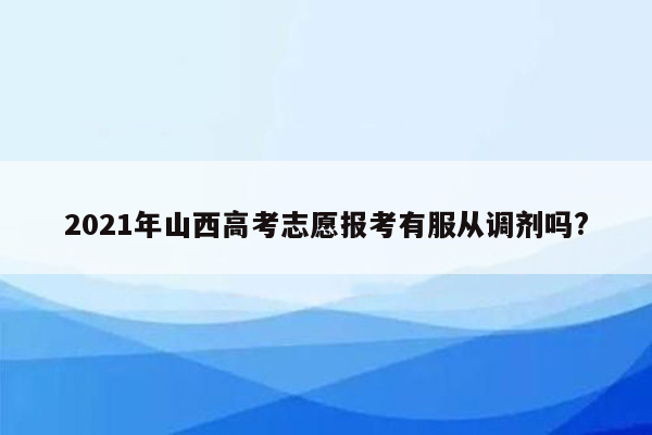 2021年山西高考志愿报考有服从调剂吗?