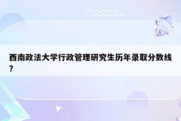 西南政法大学行政管理研究生历年录取分数线?