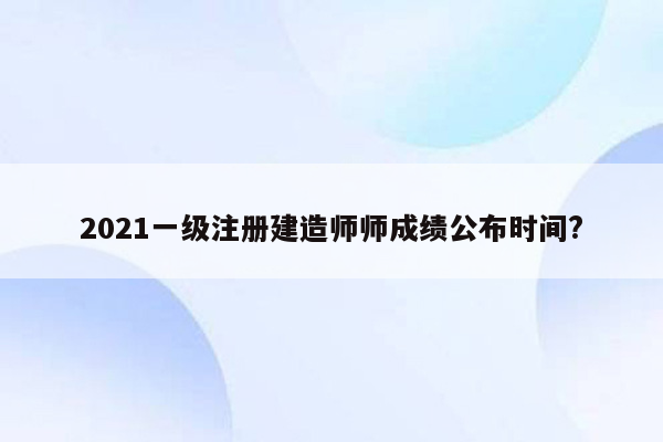 2021一级注册建造师师成绩公布时间?