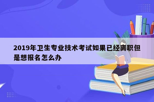 2019年卫生专业技术考试如果已经离职但是想报名怎么办