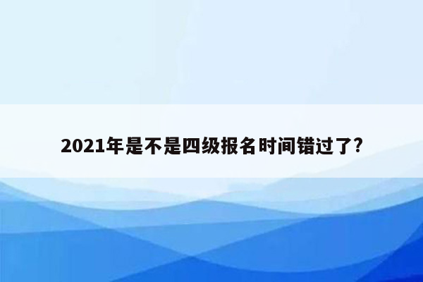 2021年是不是四级报名时间错过了?