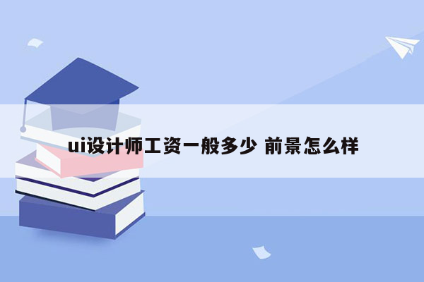 ui设计师工资一般多少 前景怎么样