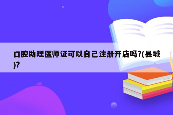 口腔助理医师证可以自己注册开店吗?(县城)?