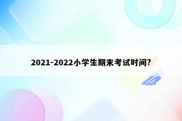 2021-2022小学生期末考试时间?