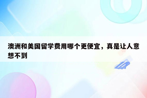 澳洲和美国留学费用哪个更便宜，真是让人意想不到