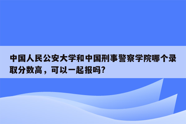 中国人民公安大学和中国刑事警察学院哪个录取分数高，可以一起报吗?