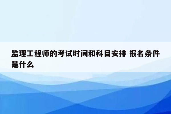 监理工程师的考试时间和科目安排 报名条件是什么