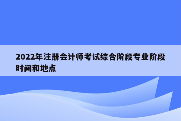 2022年注册会计师考试综合阶段专业阶段时间和地点