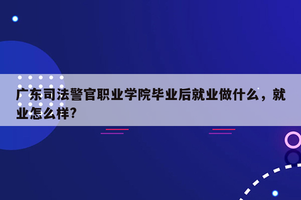 广东司法警官职业学院毕业后就业做什么，就业怎么样?