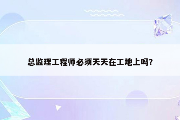 总监理工程师必须天天在工地上吗？