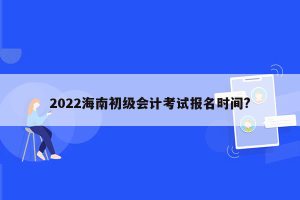 2022海南初级会计考试报名时间?