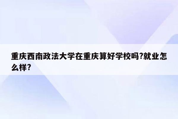 重庆西南政法大学在重庆算好学校吗?就业怎么样?