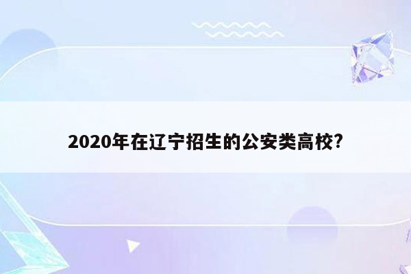 2020年在辽宁招生的公安类高校?