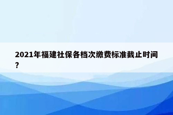 2021年福建社保各档次缴费标准截止时间?