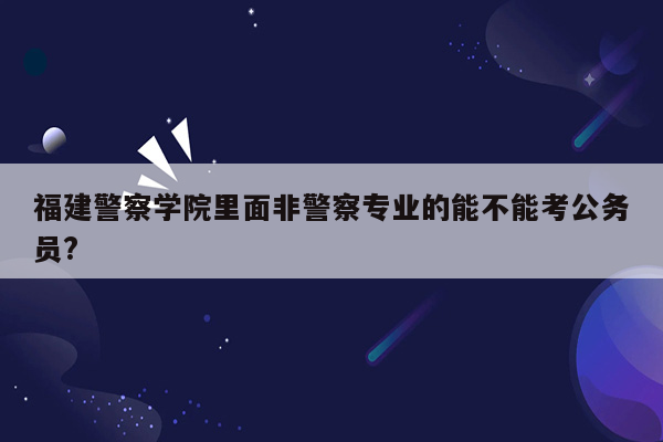 福建警察学院里面非警察专业的能不能考公务员?