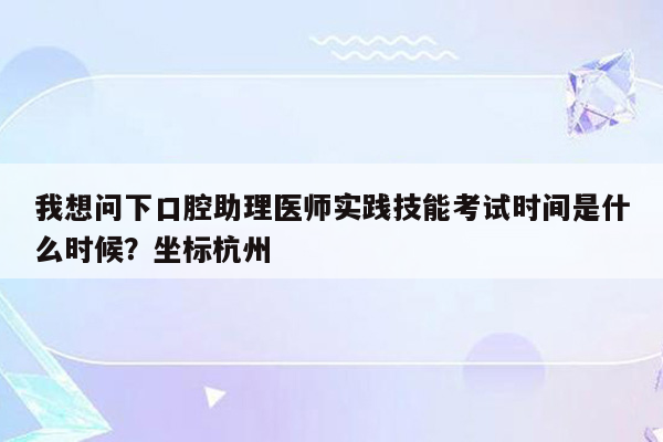 我想问下口腔助理医师实践技能考试时间是什么时候？坐标杭州