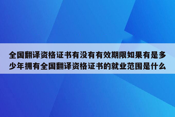 全国翻译资格证书有没有有效期限如果有是多少年拥有全国翻译资格证书的就业范围是什么