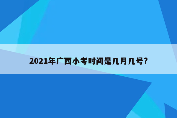 2021年广西小考时间是几月几号?