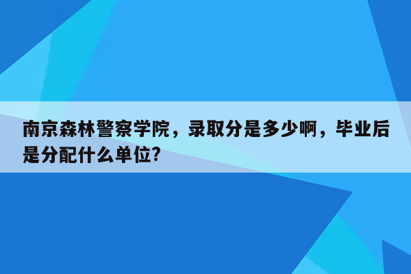 南京森林警察学院，录取分是多少啊，毕业后是分配什么单位?