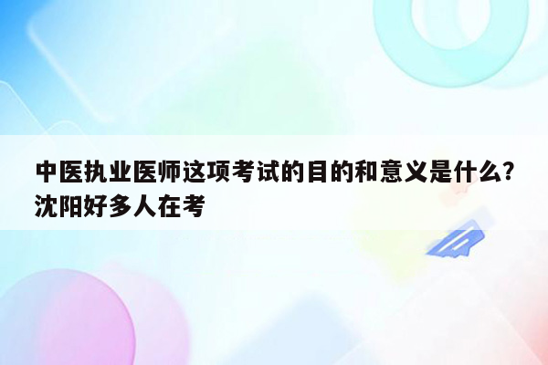 中医执业医师这项考试的目的和意义是什么？沈阳好多人在考