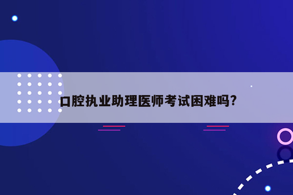 口腔执业助理医师考试困难吗?