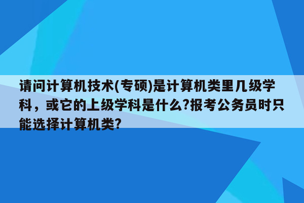 请问计算机技术(专硕)是计算机类里几级学科，或它的上级学科是什么?报考公务员时只能选择计算机类?