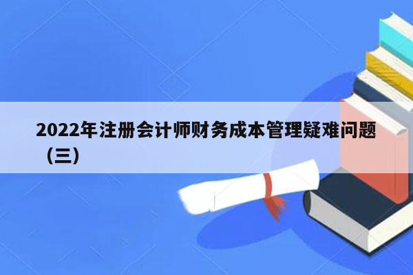 2022年注册会计师财务成本管理疑难问题（三）