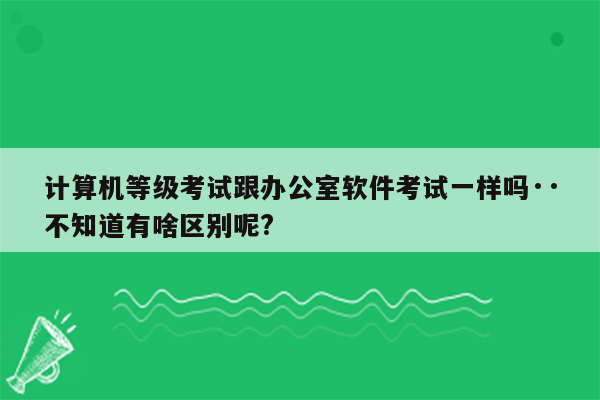 计算机等级考试跟办公室软件考试一样吗··不知道有啥区别呢?