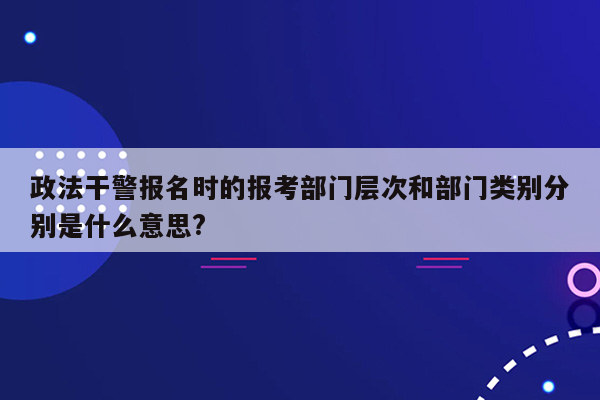 政法干警报名时的报考部门层次和部门类别分别是什么意思?