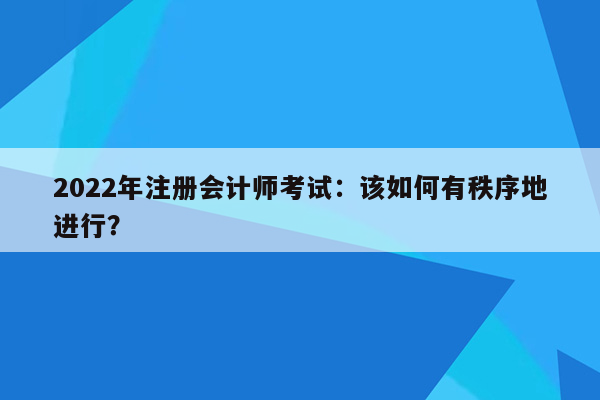 2022年注册会计师考试：该如何有秩序地进行？