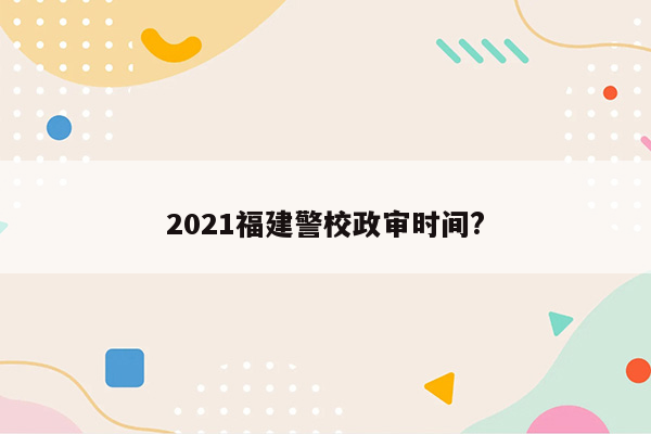 2021福建警校政审时间?