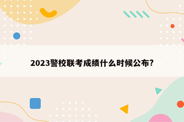 2023警校联考成绩什么时候公布?