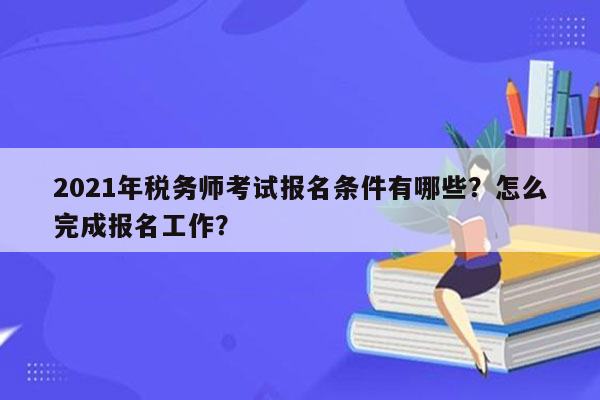 2021年税务师考试报名条件有哪些？怎么完成报名工作？