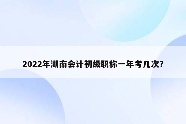 2022年湖南会计初级职称一年考几次？