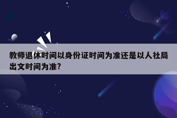 教师退休时间以身份证时间为准还是以人社局出文时间为准?