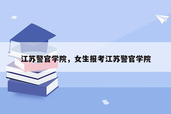 江苏警官学院，女生报考江苏警官学院