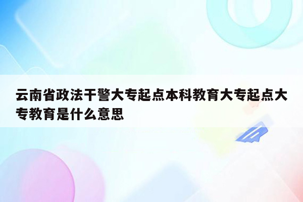 云南省政法干警大专起点本科教育大专起点大专教育是什么意思