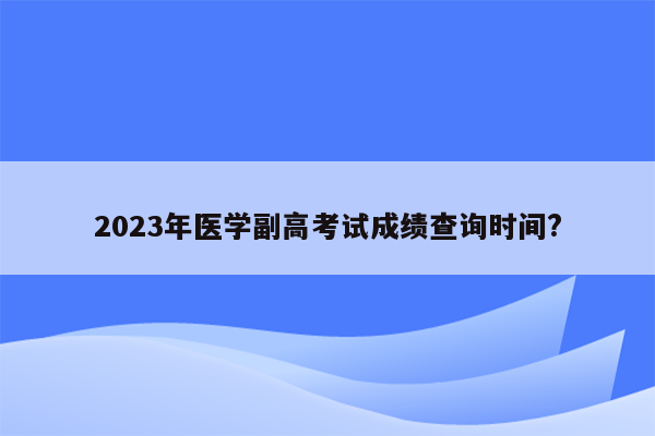 2023年医学副高考试成绩查询时间?