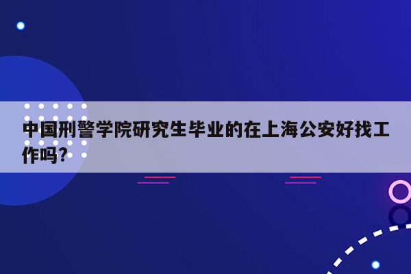 中国刑警学院研究生毕业的在上海公安好找工作吗?