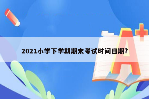 2021小学下学期期末考试时间日期?