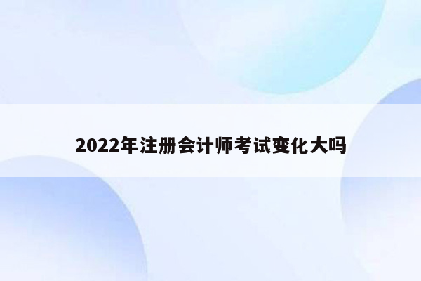 2022年注册会计师考试变化大吗