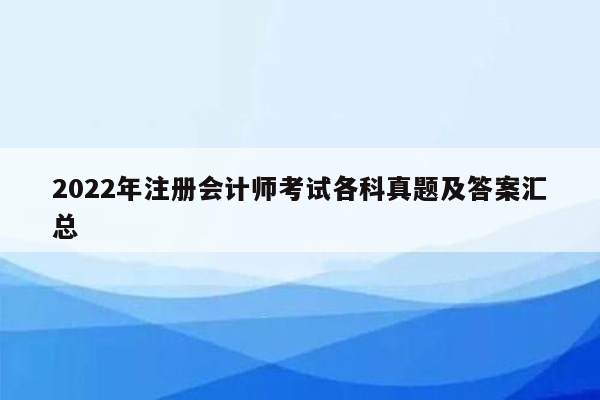 2022年注册会计师考试各科真题及答案汇总