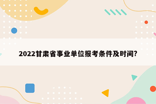 2022甘肃省事业单位报考条件及时间?