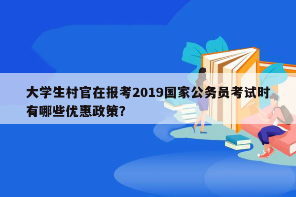 大学生村官在报考2019国家公务员考试时有哪些优惠政策？