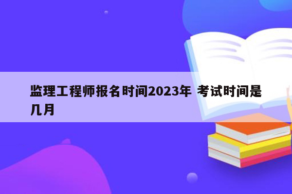 监理工程师报名时间2023年 考试时间是几月