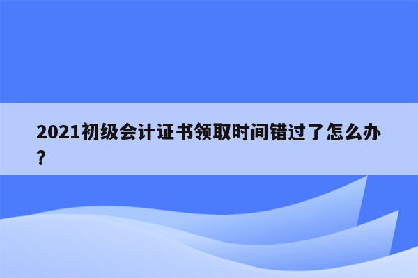 2021初级会计证书领取时间错过了怎么办?