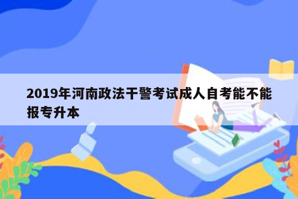 2019年河南政法干警考试成人自考能不能报专升本