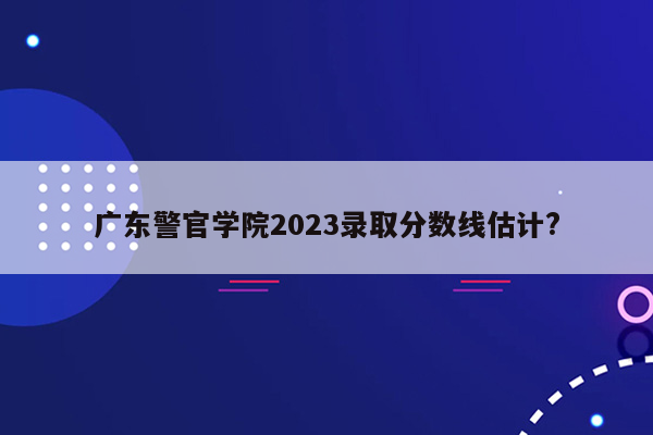 广东警官学院2023录取分数线估计?