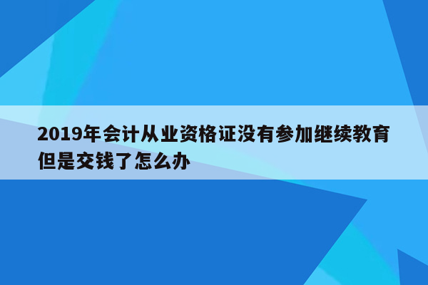 2019年会计从业资格证没有参加继续教育但是交钱了怎么办